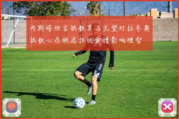 内斯塔坦言执教罗马无望对拉齐奥执教心存顾虑担忧爱情影响理智