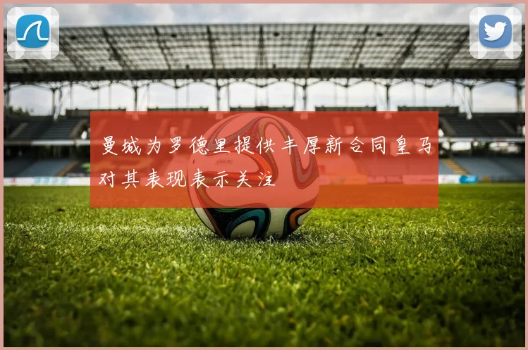 曼城为罗德里提供丰厚新合同皇马对其表现表示关注