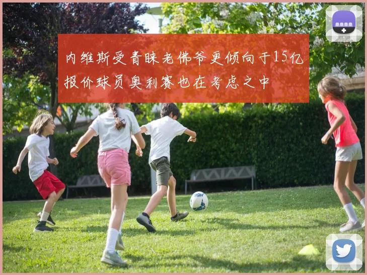 内维斯受青睐老佛爷更倾向于15亿报价球员奥利赛也在考虑之中