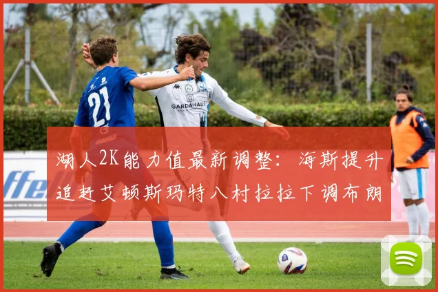 湖人2K能力值最新调整：海斯提升追赶艾顿斯玛特八村拉拉下调布朗尼小幅上升