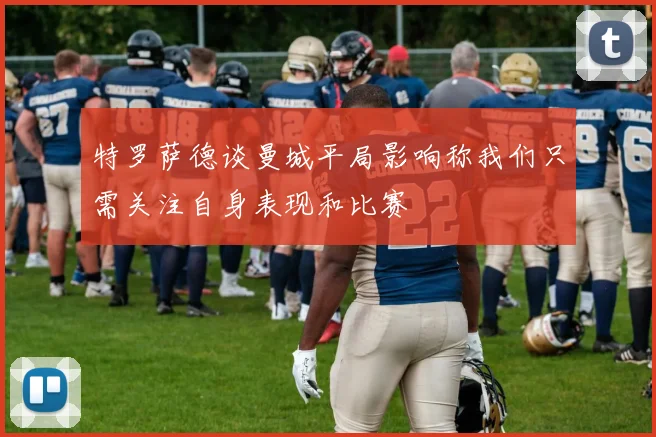 特罗萨德谈曼城平局影响称我们只需关注自身表现和比赛