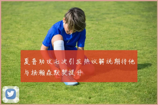夏普助攻七次引发热议解说期待他与杨瀚森默契提升
