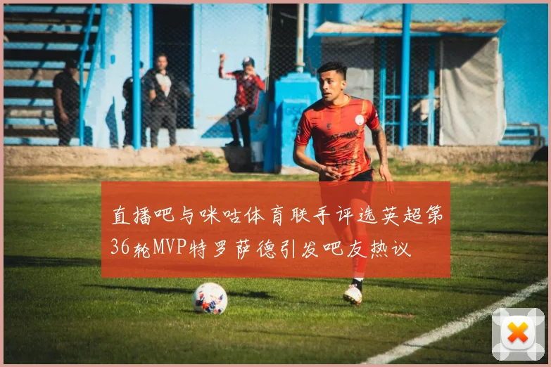 直播吧与咪咕体育联手评选英超第36轮MVP特罗萨德引发吧友热议