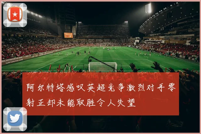 阿尔特塔感叹英超竞争激烈对手零射正却未能取胜令人失望