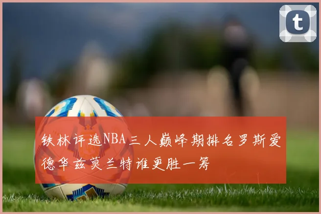 铁林评选NBA三人巅峰期排名罗斯爱德华兹莫兰特谁更胜一筹