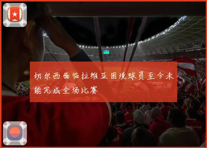 切尔西面临拉维亚困境球员至今未能完成全场比赛