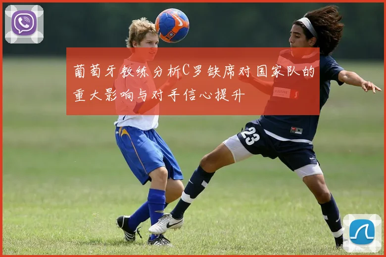 葡萄牙教练分析C罗缺席对国家队的重大影响与对手信心提升