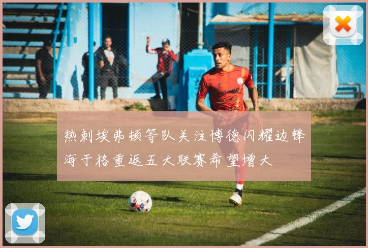 热刺埃弗顿等队关注博德闪耀边锋海于格重返五大联赛希望增大
