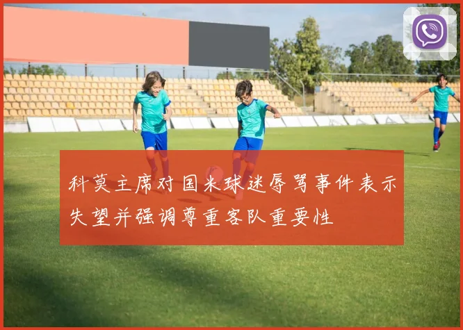 科莫主席对国米球迷辱骂事件表示失望并强调尊重客队重要性