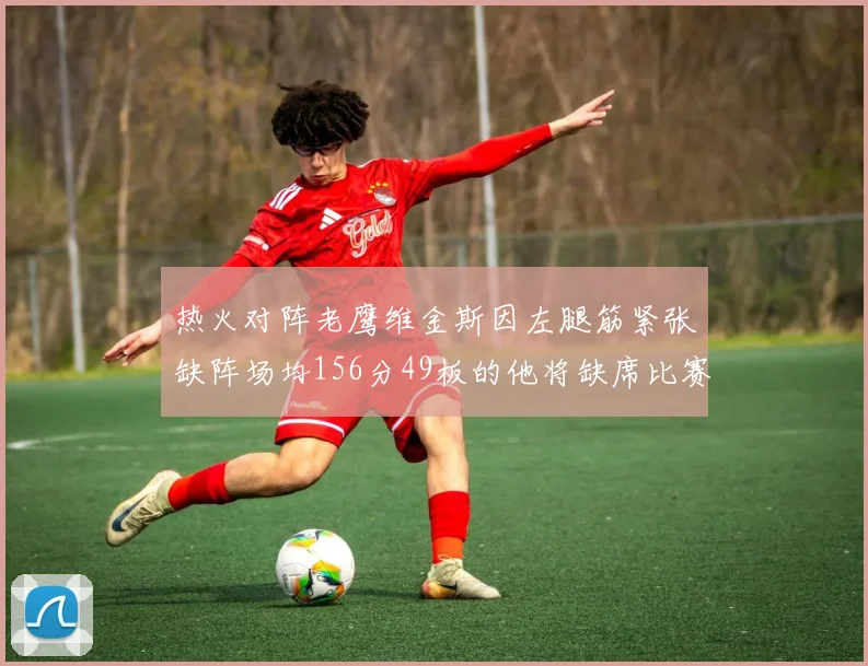 热火对阵老鹰维金斯因左腿筋紧张缺阵场均156分49板的他将缺席比赛
