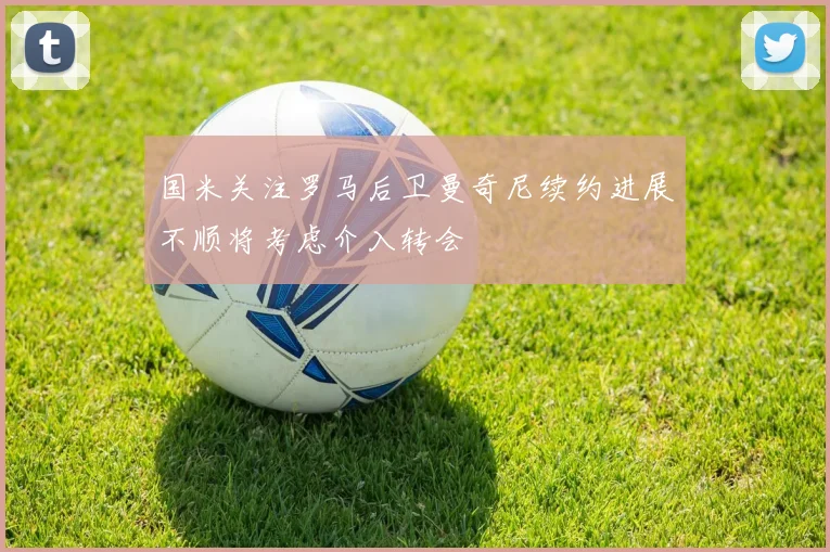 国米关注罗马后卫曼奇尼续约进展不顺将考虑介入转会