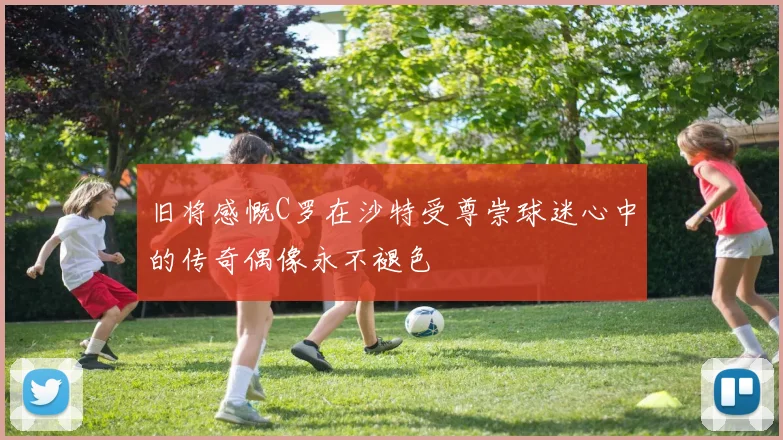 旧将感慨C罗在沙特受尊崇球迷心中的传奇偶像永不褪色
