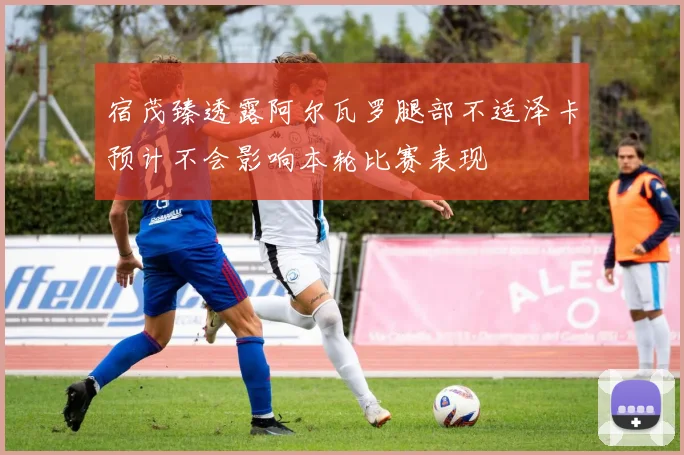 宿茂臻透露阿尔瓦罗腿部不适泽卡预计不会影响本轮比赛表现