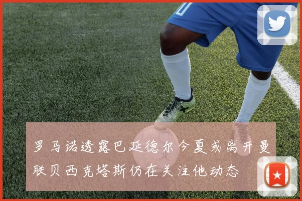 罗马诺透露巴延德尔今夏或离开曼联贝西克塔斯仍在关注他动态