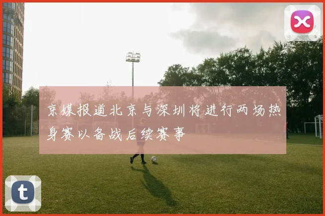 京媒报道北京与深圳将进行两场热身赛以备战后续赛事